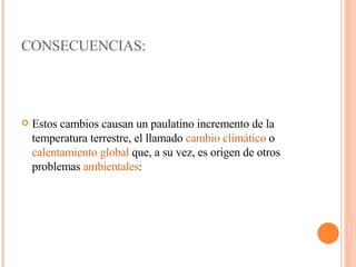 CONSECUENCIAS: Estos cambios causan un paulatino incremento de la temperatura terrestre, el llamado  cambio climático  o  calentamiento global  que, a su vez, es origen de otros problemas  ambientales : 