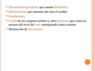 Desertización  y  sequías , que causan  hambrunas   Deforestación , que aumenta aún más el cambio  Inundaciones   Fusión  de los casquetes polares y otros  glaciares , que causa un ascenso del nivel del  mar , sumergiendo zonas costeras. Destrucción de  ecosistemas   
