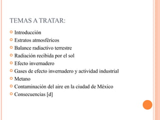 TEMAS A TRATAR: Introducción Estratos atmosféricos Balance radiactivo terrestre  Radiación recibida por el sol  Efecto invernadero  Gases de efecto invernadero y actividad industrial  Metano Contaminación del aire en la ciudad de México  Consecuencias [d] 
