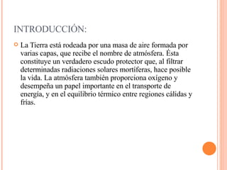 INTRODUCCIÓN: La Tierra está rodeada por una masa de aire formada por varias capas, que recibe el nombre de atmósfera. Ésta constituye un verdadero escudo protector que, al filtrar determinadas radiaciones solares mortíferas, hace posible la vida. La atmósfera también proporciona oxígeno y desempeña un papel importante en el transporte de energía, y en el equilibrio térmico entre regiones cálidas y frías.  