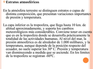 Estratos atmosféricos   En la atmósfera terrestre se distinguen estratos o capas de distinta composición, que presentan variaciones importantes de presión y temperatura. La capa inferior es la troposfera, que llega hasta 10 km. de altitud aproximadamente, y soporta los cambios meteorológicos más considerables. Conviene tener en cuenta que es en la troposfera donde se desarrolla prácticamente la totalidad de las actividades humanas. Al nivel del mar, la presión atmosférica es de alrededor de 1.000 milibares, y la temperatura, aunque depende de la posición respecto del ecuador, no suele superar los 30º C. Presión y temperatura van disminuyendo a medida que se asciende. En los límites de la troposfera se registran -60ºC. 