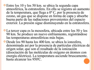 Entre los 10 y los 50 km. se ubica la segunda capa atmosférica, la estratosfera. En ella se registra un aumento de la temperatura, que llega a 0º C, por la presencia de ozono, un gas que se dispone en forma de capa y absorbe buena parte de las radiaciones provenientes del espacio exterior. La presión sigue disminuyendo en la estratosfera. La tercer capa es la mesosfera, ubicada entre los 50 y los 90 km. Se produce un nuevo enfriamiento, registrándose las temperaturas atmosféricas más bajas. Desde los 90 hasta los 400 km. se ubica la ionosfera, denominada así por la presencia de partículas eléctricas de origen solar, que son el resultado de la ionización (disociación de las moléculas de oxígeno en átomos con energía eléctrica). La temperatura asciende bruscamente, hasta alcanzar los 950'C. 