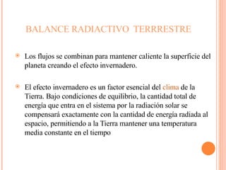 BALANCE RADIACTIVO  TERRRESTRE  Los flujos se combinan para mantener caliente la superficie del planeta creando el efecto invernadero. El efecto invernadero es un factor esencial del  clima  de la Tierra. Bajo condiciones de equilibrio, la cantidad total de energía que entra en el sistema por la radiación solar se compensará exactamente con la cantidad de energía radiada al espacio, permitiendo a la Tierra mantener una temperatura media constante en el tiempo 