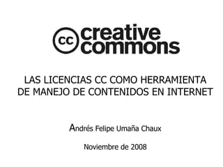LAS LICENCIAS CC COMO HERRAMIENTA DE MANEJO DE CONTENIDOS EN INTERNET A ndrés Felipe Umaña Chaux Noviembre de 2008 