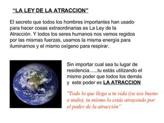   “ LA LEY DE LA ATRACCION” "Todo lo que llega a tu vida  (ya sea bueno o malo) , tu  mismo  lo estás atrayendo  por el poder de la atracción” Sin importar cual sea tu lugar de residencia...... tu estás utilizando el mismo  poder  que todos los demás y   este poder es  LA ATRACCION El secreto que todos los hombres importantes han usado para hacer cosas extraordinarias es La Ley de la Atracción.  Y todos los seres humanos nos vemos regidos por las mismas fuerzas, usamos la misma energía para iluminarnos y el mismo oxígeno para respirar. 