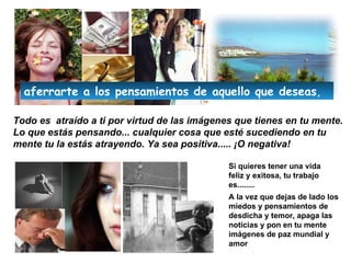 Todo es  atraído a ti por virtud de las imágenes que tienes en tu mente .  Lo que estás pensando... cualquier cosa que esté sucediendo en tu mente tu la estás atrayendo.  Ya sea positiva..... ¡O negativa! Si quieres tener una vida feliz y exitosa, tu trabajo es........ A la vez que dejas de lado los miedos y pensamientos de desdicha y temor, apaga las noticias y pon en tu mente imágenes de paz mundial y amor aferrar te  a los pensamientos de aquello que  deseas , 