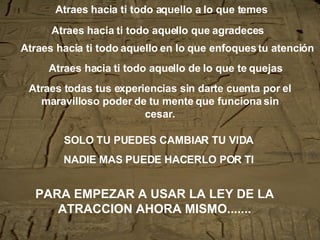 Atraes hacia ti todo aquello a lo que temes SOLO TU PUEDES CAMBIAR TU VIDA NADIE MAS PUEDE HACERLO POR TI Atraes hacia ti todo aquello que agradeces Atraes hacia ti todo aquello en lo que enfoques tu atención Atraes hacia ti todo aquello de lo que te quejas Atraes todas tus experiencias sin darte cuenta por el maravilloso poder de tu mente que funciona sin cesar. PARA EMPEZAR A USAR LA LEY DE LA ATRACCION AHORA MISMO.......   