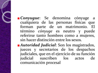 Conyugue: Se denomina cónyuge a
cualquiera de las personas físicas que
forman parte de un matrimonio. El
término cónyuge es neutro y puede
referirse tanto hombres como a mujeres,
sin hacer distinción entre los sexos.
Autoridad Judicial: Son los magistrados,
jueces y secretarios de los despachos
judiciales, que en el ejercicio de su función
judicial suscriben los actos de
comunicación procesal
 