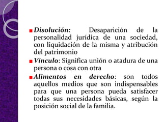 Disolución: Desaparición de la
personalidad jurídica de una sociedad,
con liquidación de la misma y atribución
del patrimonio
Vínculo: Significa unión o atadura de una
persona o cosa con otra
Alimentos en derecho: son todos
aquellos medios que son indispensables
para que una persona pueda satisfacer
todas sus necesidades básicas, según la
posición social de la familia.
 