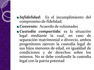 Infidelidad: Es el incumplimiento del
compromiso de fidelidad.
Convenio: Acuerdo de voluntades
Custodia compartida: es la situación
legal mediante la cual, en caso de
separación matrimonial o divorcio, ambos
progenitores ejercen la custodia legal de
sus hijos menores de edad, en igualdad de
condiciones y de derechos sobre los
mismos. No se debe confundir la custodia
legal con la patria potestad
 