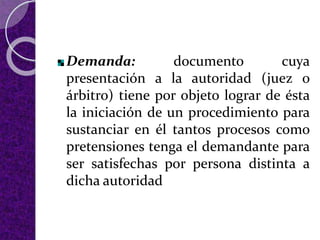Demanda: documento cuya
presentación a la autoridad (juez o
árbitro) tiene por objeto lograr de ésta
la iniciación de un procedimiento para
sustanciar en él tantos procesos como
pretensiones tenga el demandante para
ser satisfechas por persona distinta a
dicha autoridad
 