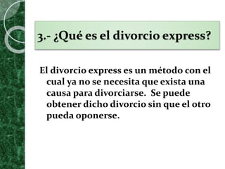 3.- ¿Qué es el divorcio express?
El divorcio express es un método con el
cual ya no se necesita que exista una
causa para divorciarse. Se puede
obtener dicho divorcio sin que el otro
pueda oponerse.
 