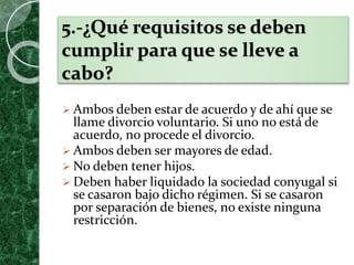 5.-¿Qué requisitos se deben
cumplir para que se lleve a
cabo?
 Ambos deben estar de acuerdo y de ahí que se
llame divorcio voluntario. Si uno no está de
acuerdo, no procede el divorcio.
 Ambos deben ser mayores de edad.
 No deben tener hijos.
 Deben haber liquidado la sociedad conyugal si
se casaron bajo dicho régimen. Si se casaron
por separación de bienes, no existe ninguna
restricción.
 