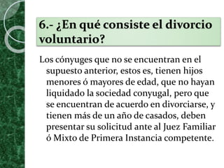 6.- ¿En qué consiste el divorcio
voluntario?
Los cónyuges que no se encuentran en el
supuesto anterior, estos es, tienen hijos
menores ó mayores de edad, que no hayan
liquidado la sociedad conyugal, pero que
se encuentran de acuerdo en divorciarse, y
tienen más de un año de casados, deben
presentar su solicitud ante al Juez Familiar
ó Mixto de Primera Instancia competente.
 