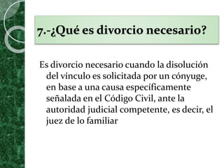 7.-¿Qué es divorcio necesario?
Es divorcio necesario cuando la disolución
del vínculo es solicitada por un cónyuge,
en base a una causa específicamente
señalada en el Código Civil, ante la
autoridad judicial competente, es decir, el
juez de lo familiar
 