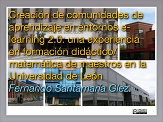 Creación de comunidades de
aprendizaje en entornos e-
learning 2.0: una experiencia
en formación didáctico/
matemática de maestros en la
Universidad de León
Fernando Santamaría Glez.

                                1