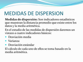 MEDIDAS DE DISPERSION
Medidas de dispersión: Son indicadores estadísticos
que muestran la distancia promedio que existe entre los
datos y la media aritmética.
En el estudio de las medidas de dispersión daremos un
vistazo a cuatro indicadores básicos:
 Desviación media
 Varianza
 Desviación estándar
El cálculo de cada uno de ellos se toma basado en la
media aritmética.
 
