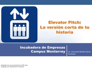 Elevator Pitch:
                                             La versión corta de tu
                                                    historia


                             Incubadora de Empresas
                                  Campus Monterrey       Lic. Consuelo Muttio Garza
                                                         Facilitador




Adaptado de una presentación de Bill Joss,
Gragage.com, Bootcamp for Startups
 