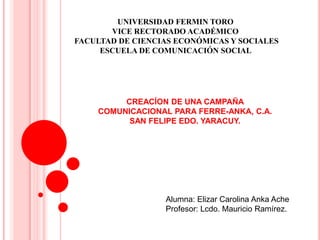 UNIVERSIDAD FERMIN TORO
       VICE RECTORADO ACADÉMICO
FACULTAD DE CIENCIAS ECONÓMICAS Y SOCIALES
     ESCUELA DE COMUNICACIÓN SOCIAL




         CREACÍON DE UNA CAMPAÑA
    COMUNICACIONAL PARA FERRE-ANKA, C.A.
          SAN FELIPE EDO. YARACUY.




                  Alumna: Elizar Carolina Anka Ache
                  Profesor: Lcdo. Mauricio Ramírez.
 