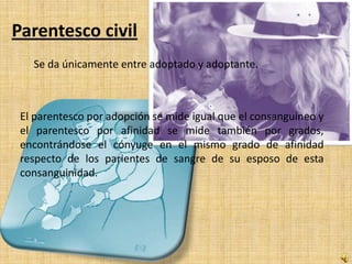 Parentesco civil
   Se da únicamente entre adoptado y adoptante.



 El parentesco por adopción se mide igual que el consanguíneo y
 el parentesco por afinidad se mide también por grados,
 encontrándose el cónyuge en el mismo grado de afinidad
 respecto de los parientes de sangre de su esposo de esta
 consanguinidad.
 