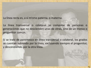 La línea recta es, a sí mismo paterna, o materna.

La línea transversal o colateral se compone de personas o
generaciones que no descienden unas de otras, sino de un tronco o
progenitor común.

Sí se trata de parentesco en línea transversal o colateral, los grados
se cuentan subiendo por la línea, excluyendo siempre el progenitor,
y descendiendo por la otra línea.
 