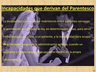 Incapacidades que derivan del Parentesco

La incapacidad para contraer matrimonio entre parientes cercanos;

la prohibición que impone la ley, en determinados casos, para servir

como testigos, en juicio, a un pariente, y la incapacidad para ocupar

determinados cargos de la administración pública, cuando un

aspirante a dichos cargos ya ocupa otros dentro de la propia

administración.
 