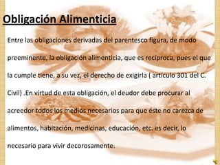 Obligación Alimenticia
Entre las obligaciones derivadas del parentesco figura, de modo

preeminente, la obligación alimenticia, que es recíproca, pues el que

la cumple tiene, a su vez, el derecho de exigirla ( artículo 301 del C.

Civil) .En virtud de esta obligación, el deudor debe procurar al

acreedor todos los medios necesarios para que éste no carezca de

alimentos, habitación, medicinas, educación, etc. es decir, lo

necesario para vivir decorosamente.
 