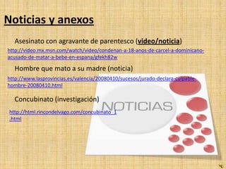 Noticias y anexos
   Asesinato con agravante de parentesco (video/noticia)
http://video.mx.msn.com/watch/video/condenan-a-18-anos-de-carcel-a-dominicano-
acusado-de-matar-a-bebe-en-espana/gfekh82w

   Hombre que mato a su madre (noticia)
http://www.lasprovincias.es/valencia/20080410/sucesos/jurado-declara-culpable-
hombre-20080410.html

   Concubinato (investigación)
 http://html.rincondelvago.com/concubinato_1
 .html
 