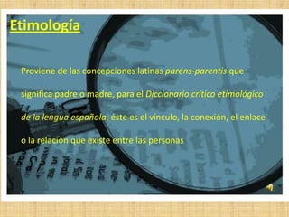 Etimología

 Proviene de las concepciones latinas parens-parentis que

 significa padre o madre, para el Diccionario crítico etimológico

 de la lengua española, éste es el vínculo, la conexión, el enlace

 o la relación que existe entre las personas
 