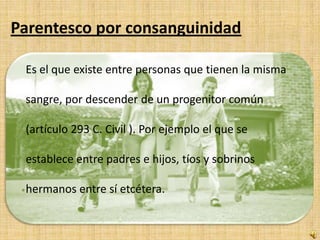 Parentesco por consanguinidad

 Es el que existe entre personas que tienen la misma

 sangre, por descender de un progenitor común

 (artículo 293 C. Civil ). Por ejemplo el que se

 establece entre padres e hijos, tíos y sobrinos

 hermanos entre sí etcétera.
 