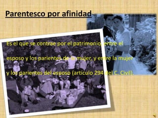 Parentesco por afinidad


Es el que se contrae por el patrimonio, entre el

esposo y los parientes de la mujer, y entre la mujer

y los parientes del esposo (artículo 294 del C. Civil).
 