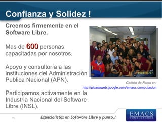 Confianza y Solidez !
Creemos firmemente en el
Software Libre.

Mas de 600 personas
capacitadas por nosotros.

Apoyo y consultoría a las
instituciones del Administración
Publica Nacional (APN).                                       Galeria de Fotos en:
                                   http://picasaweb.google.com/emacs.computacion
Participamos activamente en la
Industria Nacional del Software
Libre (INSL).
  15         Especialistas en Software Libre y punto.!
 