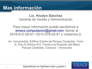 Mas información
                    Lic. Hisalyn Sánchez
              Gerente de Ventas y Administración

         Para mayor información puede escribirnos a
          emacs.computacion@gmail.com, llamar al
       0416-812-29-91 / 0212-576-02-91 o visitarnos a:

      Av. Universidad, Edificio Centro de Parque Carabobo, Torre
           A, Piso 8 Oficina 812. Frente a la Estación del Metro
                 Parque Carabobo. Caracas - Venezuela.




 16              Especialistas en Software Libre y punto.!
 