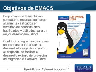 Objetivos de EMACS
Proporcionar a la institución
contratante recursos humanos
altamente calificados en
términos de conocimiento,
habilidades y actitudes para un
mejor desempeño laboral.

Contribuir a lograr las destrezas
necesarias en los usuarios,
desarrolladores y técnicos con
el propósito de facilitar el
desarrollo exitoso de proyectos
de Migración a Software Libre.


  3            Especialistas en Software Libre y punto.!
 