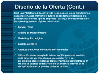 Diseño de la Oferta (Cont.) Será una Plataforma Educativa y de Negocios, en la que brindaremos capacitación, asesoramiento y tutoría en los temas inherentes a la problemática de este tipo de empresas, para que se desarrollen en el tiempo e ingresen en tópicos tales como: Calidad  Total  Tablero de Mando Integral Marketing  Estratégico  Gestión de RRHH Apertura de nuevos mercados internacionales Utilización de tecnología de la información puesta al servicio de la empresa y/u otros temas que coadyuven a su crecimiento como empresas profesionalmente administradas en  las que se priorice el desarrollo de las mismas a través de la recuperación de sus propias cadenas de valor.  