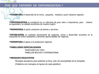 * FOMENTARA  el desarrollo de la micro,  pequeña,  mediana y gran industria regional . *EXPOINDUSTRIA  se constituirá en un referente de gran valor e importancia, para  mostrar la capacidad y la calidad económica de nuestra región. *PROMOVERA  el sector productor de bienes y servicios. * ESTABLECERA  un contacto permanente de negocios, iniciar y desarrollar acuerdos en la busqueda de exitos ampliando y abriendo oportunidades de negocios. *FOMENTARA  el apoyo a la produccion regional. *PABELLONES ESPECIALIZADOS Sectorizados por rubro PABELLON BOLIVIA E INTERNACIONAL *MENSAJES EDUCATIVOS M ensajes educativos para publicitar la feria, esto iría acompañado de la Campaña. (Folleteria con mensajes al ingreso de cada pabellon) POR  QUE  EXPONER  EN  EXPOINDUSTRIA  ? 