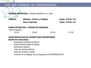 AGENDA INDUSTRIAL  Inclusión pabellón de su rubro COSTOS:  Afiliados  Camara y Cadepia  Costo: 125 Bs. m2  Otras empresas  Costo: 175 Bs. m2 PABELLON BOLIVIA  – BIENES DE CONSUMO Tipo de espacios :  12 m2 18 m2 25 m2 27 m2 CARACTERISTICAS DE STANDS PARA EXPOSITORES Stands Pre-decorados: Separadores pintados de blanco Cenefa frontal pintada de blanco Iluminación general Toma de energía eléctrica Pases de acuerdo a escala  Inclusión en el catálogo de los expositores de EXPOINDUSTRIA   POR  QUE  EXPONER  EN  EXPOINDUSTRIA 