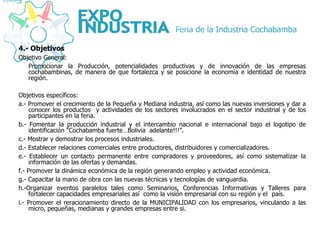 4.- Objetivos Objetivo General: Promocionar la Producción, potencialidades productivas y de innovación de las empresas cochabambinas, de manera de que fortalezca y se posicione la economía e identidad de nuestra región. Objetivos específicos: a.- Promover el crecimiento de la Pequeña y Mediana industria, así como las nuevas inversiones y dar a conocer los productos  y actividades de los sectores involucrados en el sector industrial y de los participantes en la feria. b.- Fomentar la producción industrial y el intercambio nacional e internacional bajo el logotipo de identificación “Cochabamba fuerte…Bolivia  adelante!!!”. c.- Mostrar y demostrar los procesos industriales. d.- Establecer relaciones comerciales entre productores, distribuidores y comercializadores. e.- Establecer un contacto permanente entre compradores y proveedores, así como sistematizar la información de las ofertas y demandas. f.- Promover la dinámica económica de la región generando empleo y actividad económica. g.- Capacitar la mano de obra con las nuevas técnicas y tecnologías de vanguardia. h.-Organizar eventos paralelos tales como Seminarios, Conferencias Informativas y Talleres para fortalecer capacidades empresariales así  como la visión empresarial con su región y el  país. i.- Promover el reracionamiento directo de la MUNICIPALIDAD con los empresarios, vinculando a las micro, pequeñas, medianas y grandes empresas entre si. 