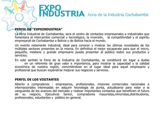 PERFIL DE “EXPOINDUSTRIA” La Feria Industrial de Cochabamba, sera el centro de contactos empresariales e industriales que fomentara el intercambio comercial y tecnológico, la inversión,  la competitividad y el espíritu empresarial de Cochabamba a Bolivia y de Bolivia hacia el mundo.  Un evento netamente industrial, ideal para conocer y mostrar las últimas novedades de los múltiples sectores presentes en la misma. En definitiva el mejor escaparate para que el  micro, pequeño, mediano y grande empresario pueda presentar al público todos sus productos y servicios. En este sentido la Feria de la Industria de Cochabamba, se constituirá sin lugar a dudas  en un referente de gran valor e importancia, para mostrar la capacidad y la calidad económica de nuestra región, convirtiéndose en el lugar ideal para aquel empresario y profesional que buscan expandirse mejorar sus negocios y servicios. PERFIL DE LOS VISITANTES Abierto a compradores : empresarios, profesionales, misiones comerciales nacionales e internacionales interesadas en adquirir tecnología de punta, actualizarse para estar a la vanguardia de los avances del mercado y realizar importantes contactos que beneficien el futuro de su negocio, Ejecutivos Senior, compradores mayoristas,minoristas,distribuidores, profesionales, estudiantes y  público en general. 