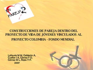 CONSTRUCCIONES DE PAREJA DENTRO DEL PROYECTO DE VIDA DE JÓVENES VINCULADOS AL PROYECTO COLOMBIA - FONDO MUNDIAL   Lafaurie M M, Calderón A, Cuellar J A, Gómez F D, Gómez M L, Rojas Y P. 2007 EN PAREJA 