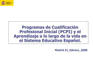 Programas de Cualificación
  Profesional Inicial (PCPI) y el
Aprendizaje a lo largo de la vida en
  el Sistema Educativo Español.

                    Madrid 21_febrero_2008
 