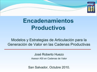 Encadenamientos
Productivos
Modelos y Estrategias de Articulación para la
Generación de Valor en las Cadenas Productivas
José Roberto Huezo
Asesor ASI en Cadenas de Valor
San Salvador, Octubre 2010.
 