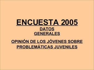 ENCUESTA 2005 DATOS GENERALES OPINIÓN DE LOS JÓVENES SOBRE   PROBLEMÁTICAS JUVENILES 