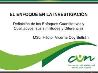 Programa Ingeniería de sistemas
Vicerrectoría académica
EL ENFOQUE EN LA INVESTIGACIÓN
Definición de los Enfoques Cuantitativos y
Cualitativos, sus similitudes y Diferencias
MSc. Héctor Vicente Coy Beltrán
 