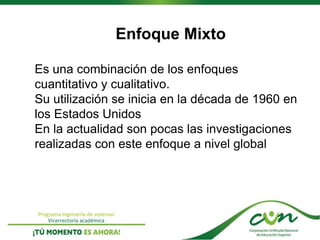 Programa Ingeniería de sistemas
Vicerrectoría académica
Enfoque Mixto
Es una combinación de los enfoques
cuantitativo y cualitativo.
Su utilización se inicia en la década de 1960 en
los Estados Unidos
En la actualidad son pocas las investigaciones
realizadas con este enfoque a nivel global
 