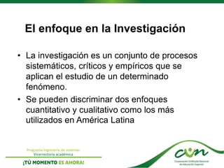 Programa Ingeniería de sistemas
Vicerrectoría académica
El enfoque en la Investigación
• La investigación es un conjunto de procesos
sistemáticos, críticos y empíricos que se
aplican el estudio de un determinado
fenómeno.
• Se pueden discriminar dos enfoques
cuantitativo y cualitativo como los más
utilizados en América Latina
 