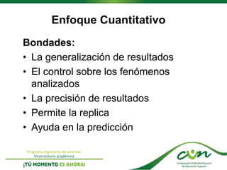 Programa Ingeniería de sistemas
Vicerrectoría académica
Enfoque Cuantitativo
Bondades:
• La generalización de resultados
• El control sobre los fenómenos
analizados
• La precisión de resultados
• Permite la replica
• Ayuda en la predicción
 
