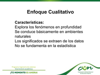Programa Ingeniería de sistemas
Vicerrectoría académica
Enfoque Cualitativo
Características:
Explora los fenómenos en profundidad
Se conduce básicamente en ambientes
naturales
Los significados se extraen de los datos
No se fundamenta en la estadística
 