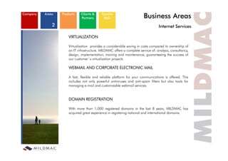 Company   Areas   Products    Clients &
                              Partners
                                            Quality
                                             R&D                         Business Areas
              2                                                                    Internet S i
                                                                                   I t    t Services

                      VIRTUALIZATION

                      Virtualization provides a considerable saving in costs compared to ownership of
                      an IT infrastructure. MILDMAC offers a complete service of: analysis, consultancy,
                      design, implementation, training and maintenance, guaranteeing the success of
                      our customer´s virtualization projects

                      WEBMAIL AND CORPORATE ELECTRONIC MAIL

                      A fast, flexible and reliable platform for your communications is offered. This
                      includes
                      i l d not only powerful antiviruses and anti-spam filt
                                   t   l        f l   ti i       d    ti    filters b t also t l f
                                                                                    but l tools for
                      managing e-mail and customizable webmail services.


                      DOMAIN REGISTRATION

                      With more than 1,000 registered domains in the last 8 years, MILDMAC has
                      acquired great experience in registering national and international domains.
 