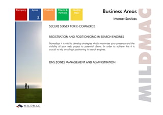 Company   Areas   Products    Clients &
                              Partners
                                            Quality
                                             R&D                          Business Areas
              2                                                                     Internet S i
                                                                                    I t    t Services

                      SECURE SERVER FOR E-COMMERCE


                      REGISTRATION AND POSITIONIONG IN SEARCH ENGINES

                      Nowadays it is vital to develop strategies which maximizes your presence and the
                                 y                    p      g                    y    p
                      visibility of your web project to potential clients. In order to achieve this it is
                      crucial to rely on a high positioning in search engines.




                      DNS ZONES MANAGEMENT AND ADMINISTRATION
 